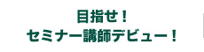 目指せ！ セミナー講師デビュー！