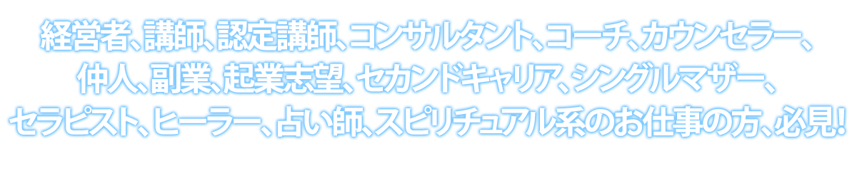 経営者、講師、認定講師、コンサルタント、コーチ、カウンセラー、仲人、副業、起業志望、セカンドキャリア、シングルマザー、セラピスト、ヒーラー、占い師、スピリチュアル系のお仕事の方、必見！